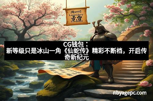 CG钱包:新等级只是冰山一角《仙蛇传》精彩不断档,开启传奇新纪元 CG钱包:新等级只是冰山一角《仙蛇传》精彩不断档,开启传奇新纪元