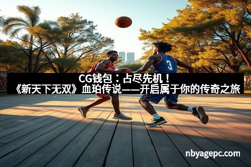 CG钱包:占尽先机!《新天下无双》血珀传说——开启属于你的传奇之旅 CG钱包:占尽先机!《新天下无双》血珀传说——开启属于你的传奇之旅
