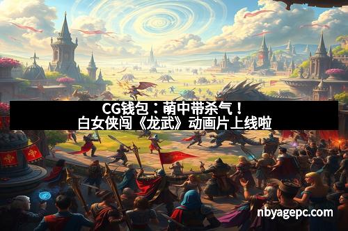 CG钱包:萌中带杀气!白女侠闯《龙武》动画片上线啦 CG钱包:萌中带杀气!白女侠闯《龙武》动画片上线啦